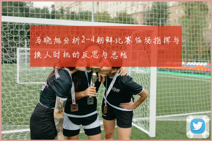 马晓旭分析2-4朝鲜比赛临场指挥与换人时机的反思与总结
