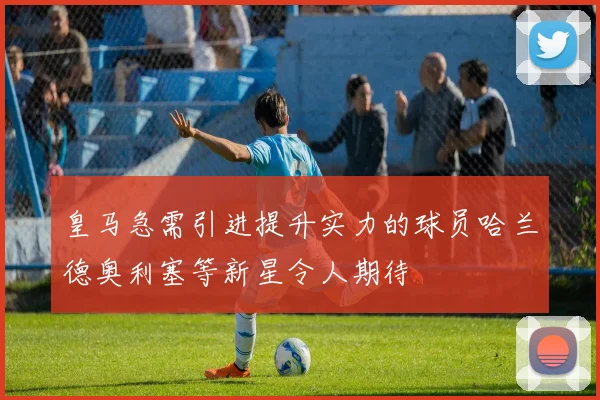 皇马急需引进提升实力的球员哈兰德奥利塞等新星令人期待