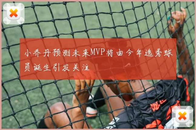 小乔丹预测未来MVP将由今年选秀球员诞生引发关注
