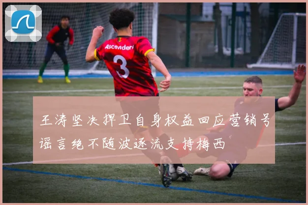 王涛坚决捍卫自身权益回应营销号谣言绝不随波逐流支持梅西