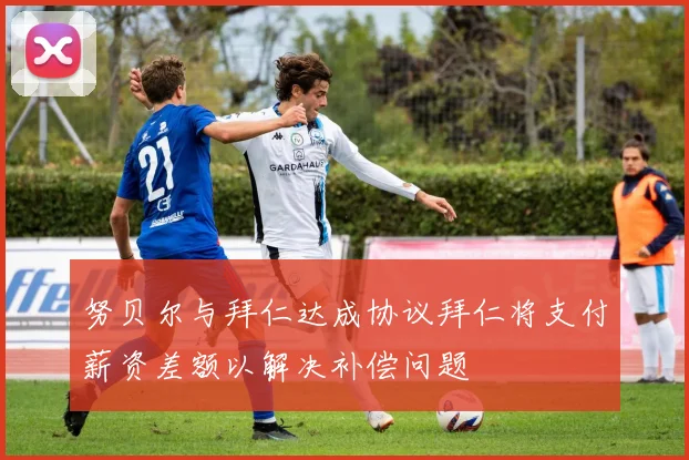 努贝尔与拜仁达成协议拜仁将支付薪资差额以解决补偿问题