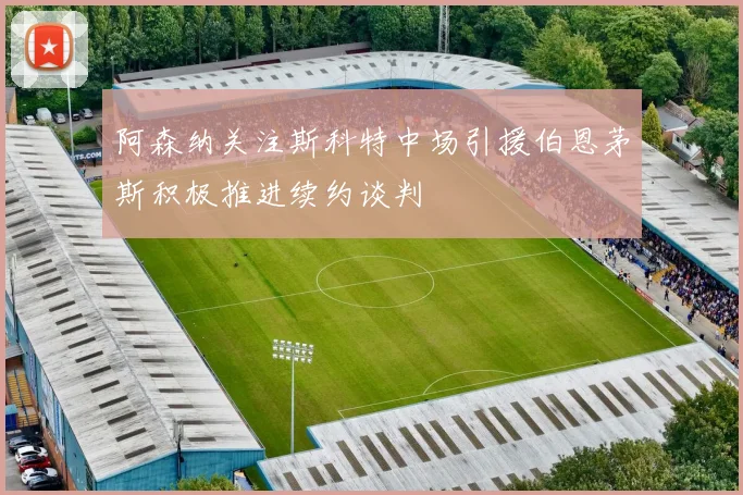 阿森纳关注斯科特中场引援伯恩茅斯积极推进续约谈判