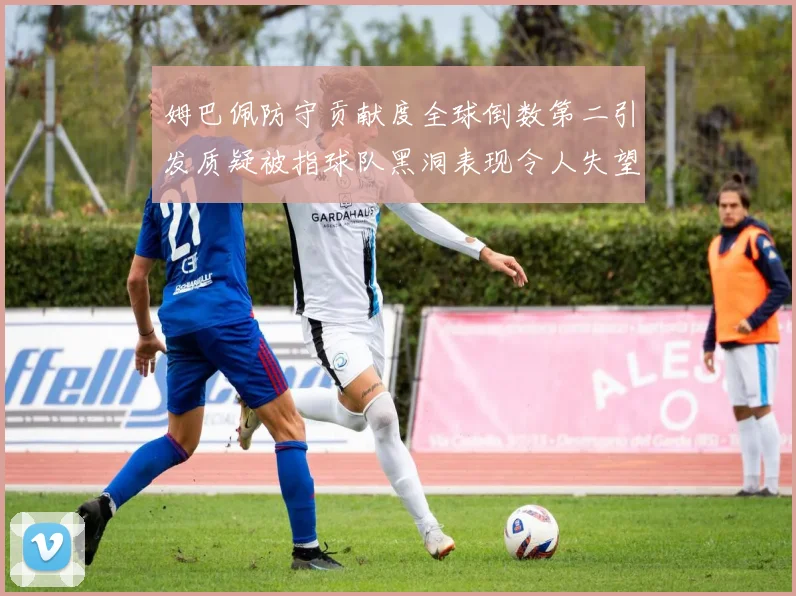姆巴佩防守贡献度全球倒数第二引发质疑被指球队黑洞表现令人失望