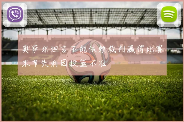 奥萨尔坦言不能依赖裁判赢得比赛末节失利因投篮不准