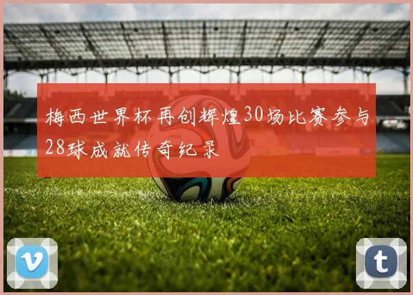 梅西世界杯再创辉煌30场比赛参与28球成就传奇纪录