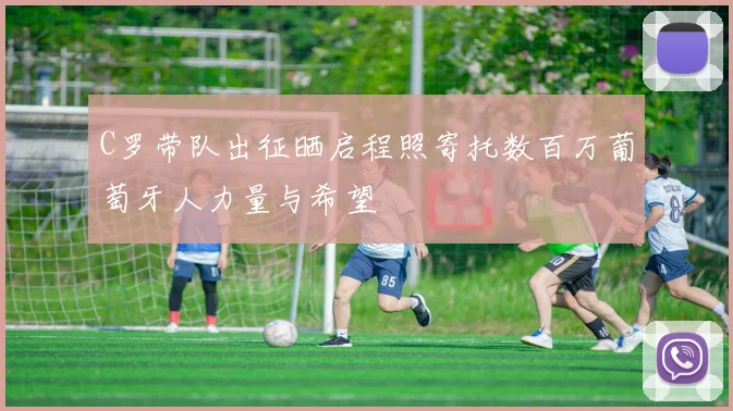 C罗带队出征晒启程照寄托数百万葡萄牙人力量与希望
