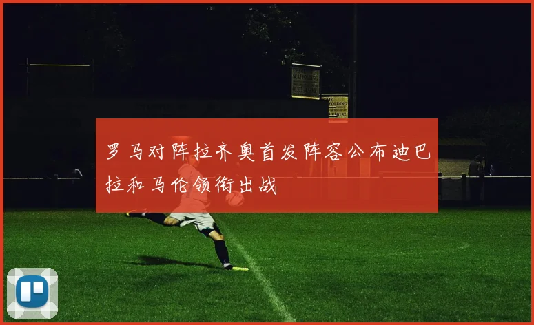 罗马对阵拉齐奥首发阵容公布迪巴拉和马伦领衔出战
