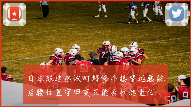 日本球迷热议町野修斗接替远藤航后腰位置守田英正能否扛起重任