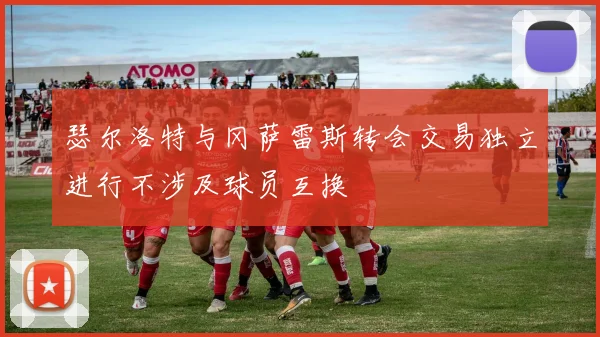 瑟尔洛特与冈萨雷斯转会交易独立进行不涉及球员互换