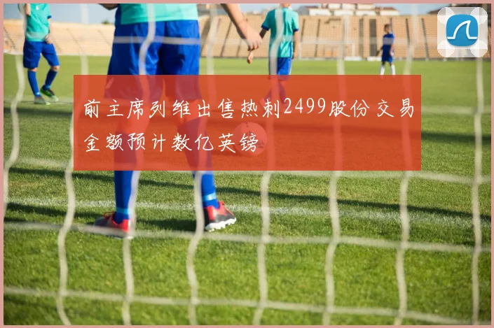 前主席列维出售热刺2499股份交易金额预计数亿英镑