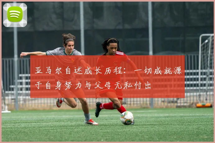 亚马尔自述成长历程：一切成就源于自身努力与父母无私付出