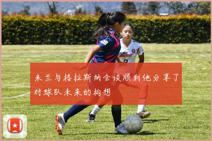 米兰与格拉斯纳会谈顺利他分享了对球队未来的构想