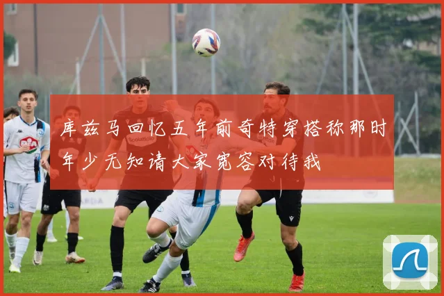 库兹马回忆五年前奇特穿搭称那时年少无知请大家宽容对待我