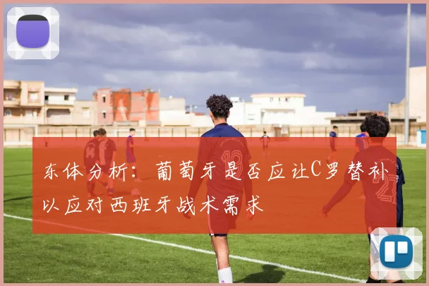 东体分析：葡萄牙是否应让C罗替补以应对西班牙战术需求