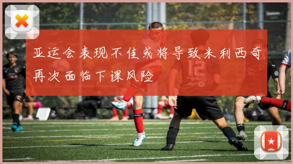亚运会表现不佳或将导致米利西奇再次面临下课风险