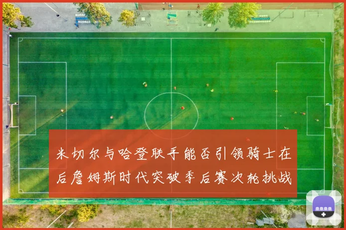 米切尔与哈登联手能否引领骑士在后詹姆斯时代突破季后赛次轮挑战