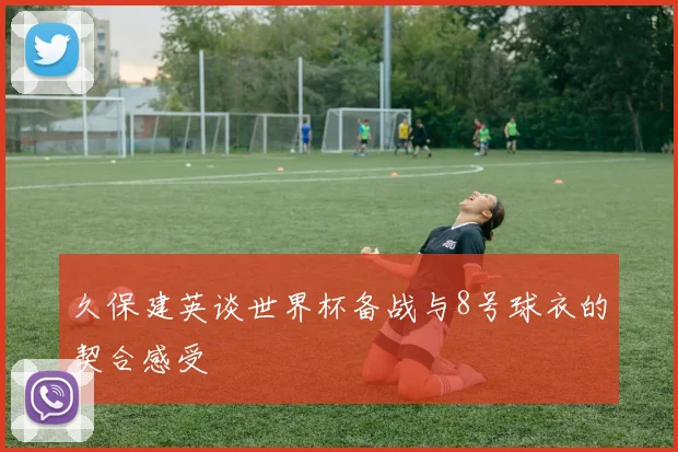 久保建英谈世界杯备战与8号球衣的契合感受