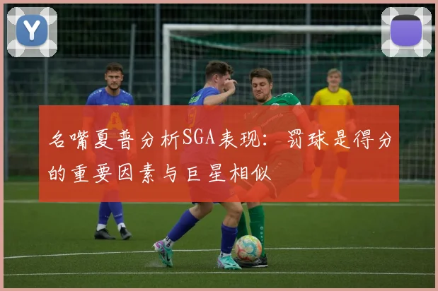 名嘴夏普分析SGA表现：罚球是得分的重要因素与巨星相似